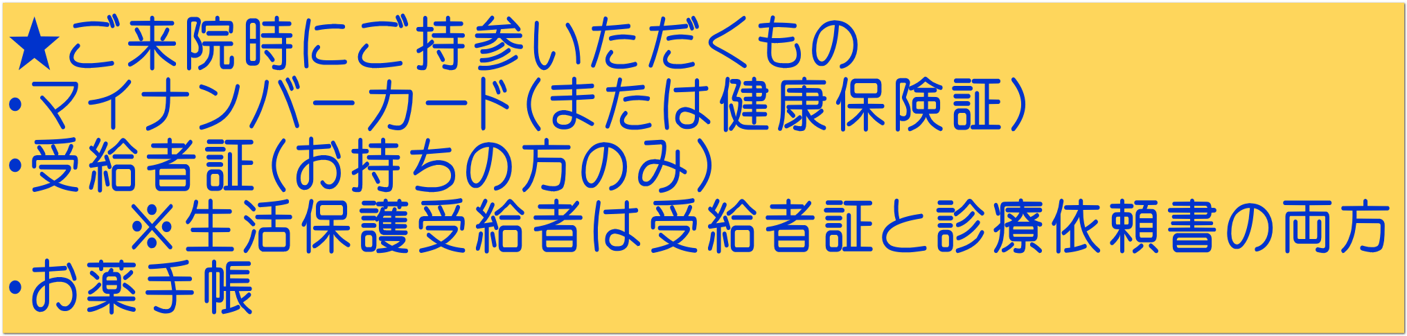 ★ご来院時にご持参いただくもの ・マイナンバーカード（または健康保険証） ・受給者証（お持ちの方のみ） 　　※生活保護受給者は受給者証と診療依頼書の両方 ・お薬手帳