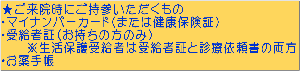 ★ご来院時にご持参いただくもの ・マイナンバーカード(または健康保険証) ・受給者証(お持ちの方のみ) ※生活保護受給者は受給者証と診療依頼書の両方 ・お薬手帳