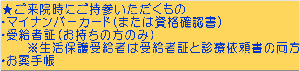 ★ご来院時にご持参いただくもの ・マイナンバーカード（または資格確認書） ・受給者証（お持ちの方のみ） 　　※生活保護受給者は受給者証と診療依頼書の両方 ・お薬手帳