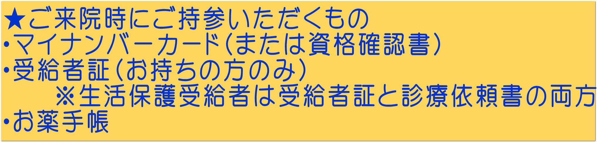 ★ご来院時にご持参いただくもの ・マイナンバーカード（または資格確認書） ・受給者証（お持ちの方のみ） 　　※生活保護受給者は受給者証と診療依頼書の両方 ・お薬手帳